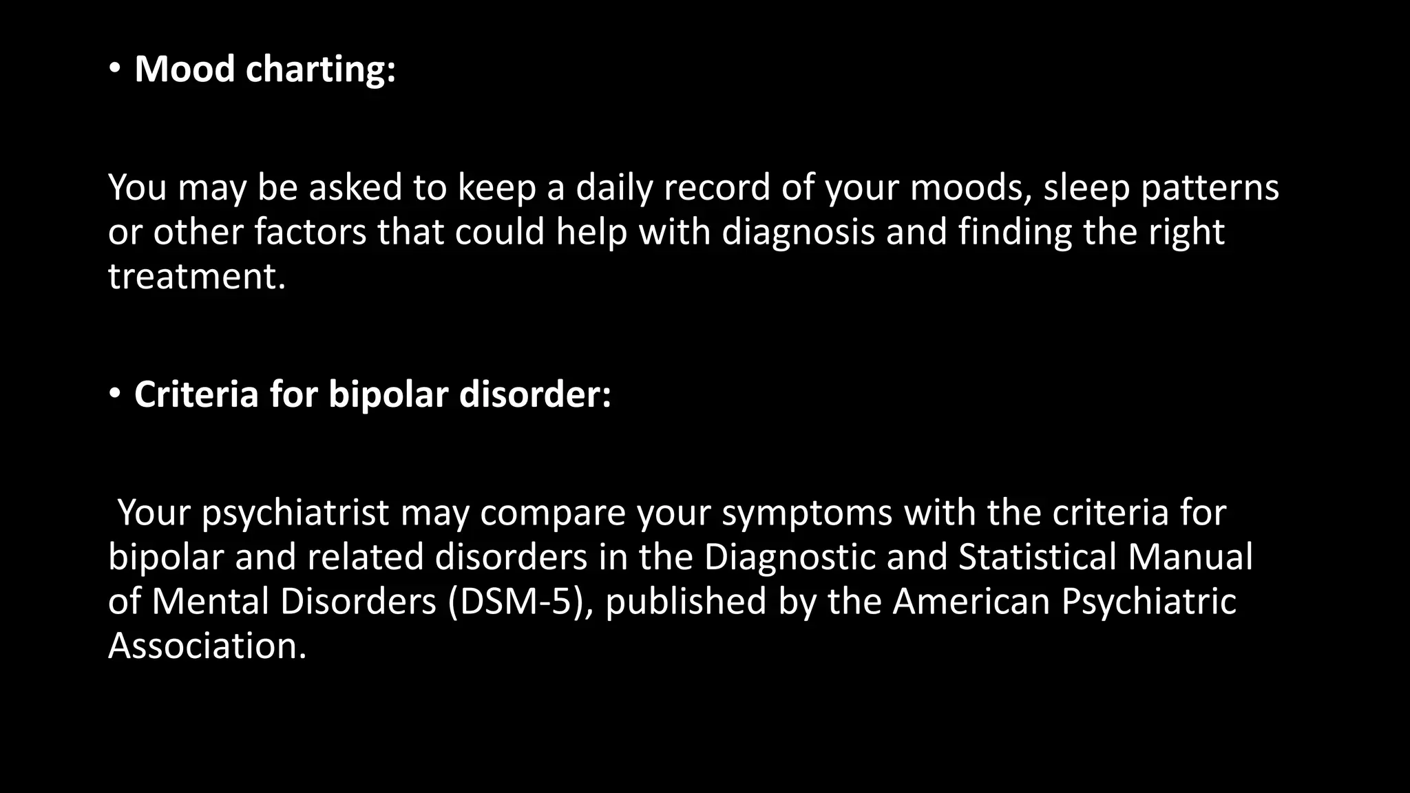 • Mood charting:
You may be asked to keep a daily record of your moods, sleep patterns
or other factors that could help with diagnosis and finding the right
treatment.
• Criteria for bipolar disorder:
Your psychiatrist may compare your symptoms with the criteria for
bipolar and related disorders in the Diagnostic and Statistical Manual
of Mental Disorders (DSM-5), published by the American Psychiatric
Association.
 