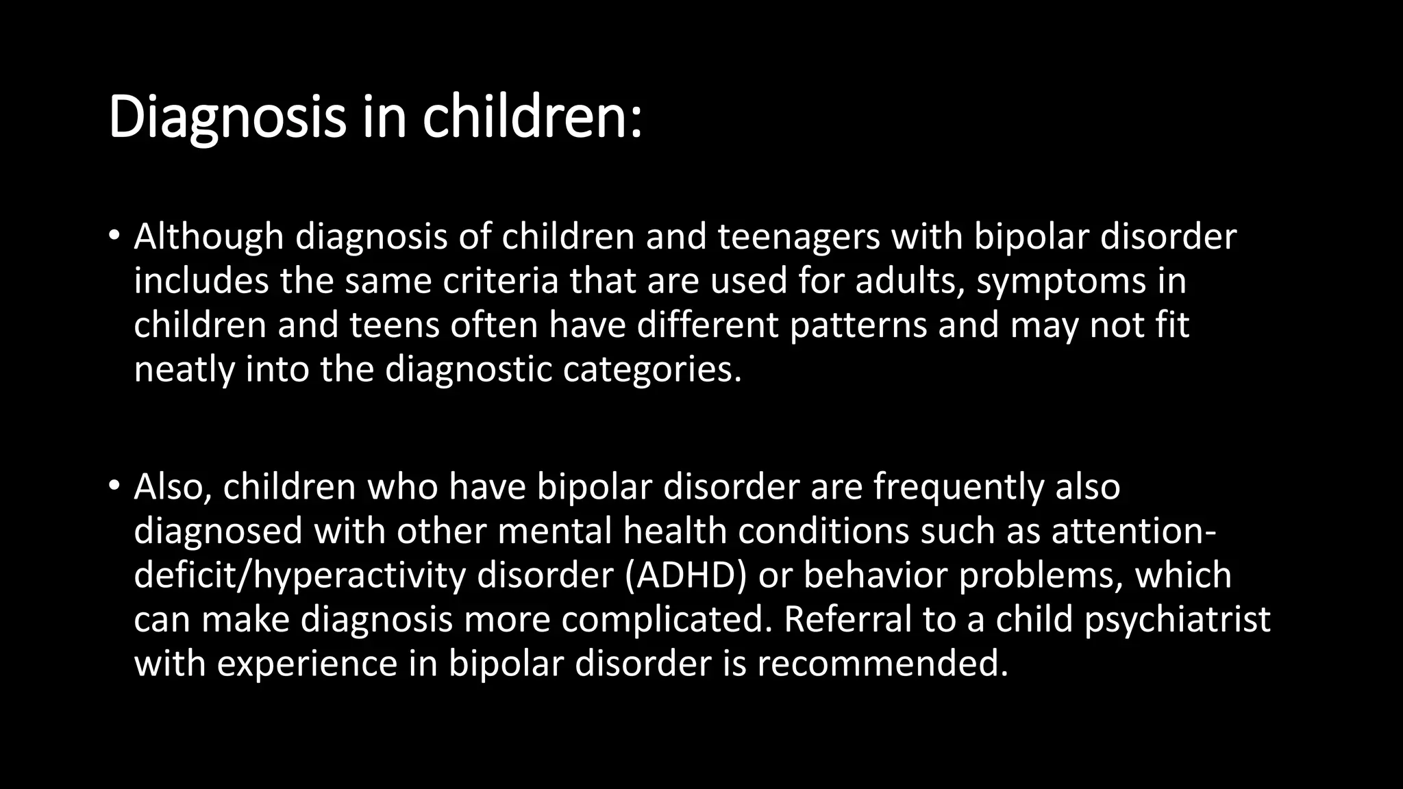 Diagnosis in children:
• Although diagnosis of children and teenagers with bipolar disorder
includes the same criteria that are used for adults, symptoms in
children and teens often have different patterns and may not fit
neatly into the diagnostic categories.
• Also, children who have bipolar disorder are frequently also
diagnosed with other mental health conditions such as attention-
deficit/hyperactivity disorder (ADHD) or behavior problems, which
can make diagnosis more complicated. Referral to a child psychiatrist
with experience in bipolar disorder is recommended.
 