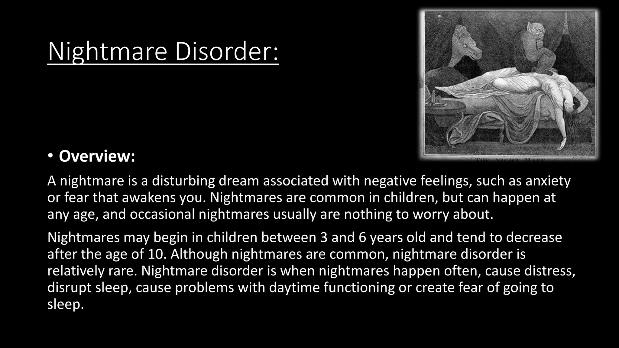 Nightmare Disorder:
• Overview:
A nightmare is a disturbing dream associated with negative feelings, such as anxiety
or fear that awakens you. Nightmares are common in children, but can happen at
any age, and occasional nightmares usually are nothing to worry about.
Nightmares may begin in children between 3 and 6 years old and tend to decrease
after the age of 10. Although nightmares are common, nightmare disorder is
relatively rare. Nightmare disorder is when nightmares happen often, cause distress,
disrupt sleep, cause problems with daytime functioning or create fear of going to
sleep.
 