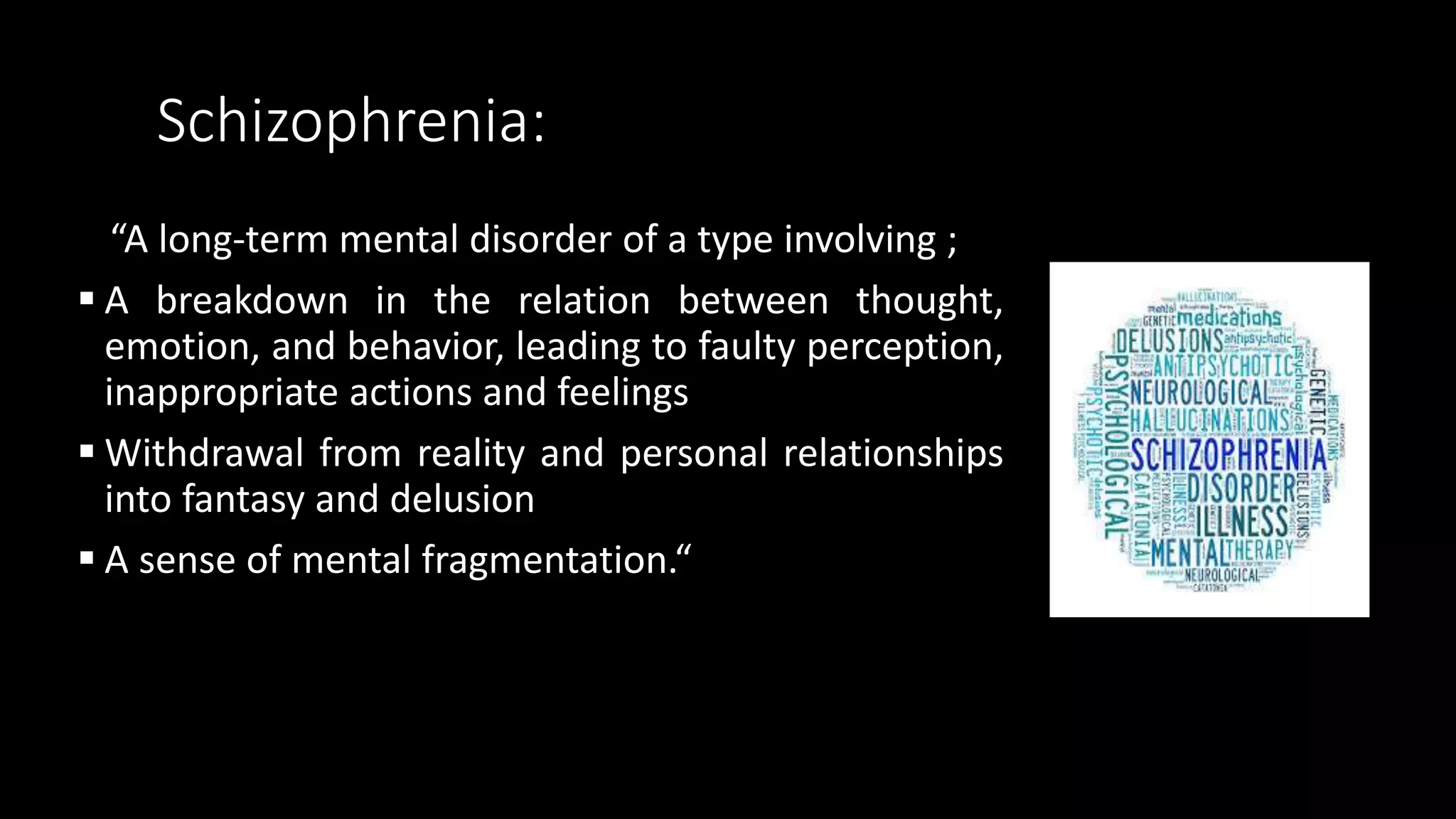 Schizophrenia:
“A long-term mental disorder of a type involving ;
 A breakdown in the relation between thought,
emotion, and behavior, leading to faulty perception,
inappropriate actions and feelings
 Withdrawal from reality and personal relationships
into fantasy and delusion
 A sense of mental fragmentation.“
 