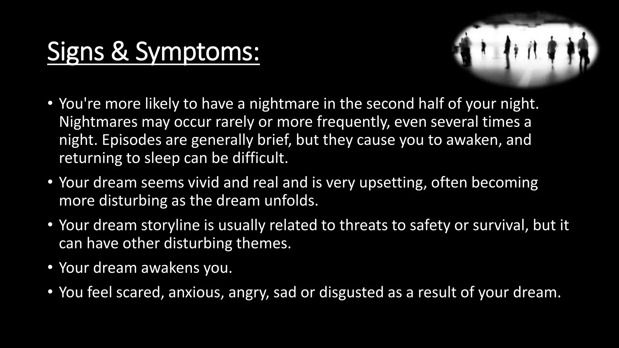 Signs & Symptoms:
• You're more likely to have a nightmare in the second half of your night.
Nightmares may occur rarely or more frequently, even several times a
night. Episodes are generally brief, but they cause you to awaken, and
returning to sleep can be difficult.
• Your dream seems vivid and real and is very upsetting, often becoming
more disturbing as the dream unfolds.
• Your dream storyline is usually related to threats to safety or survival, but it
can have other disturbing themes.
• Your dream awakens you.
• You feel scared, anxious, angry, sad or disgusted as a result of your dream.
 