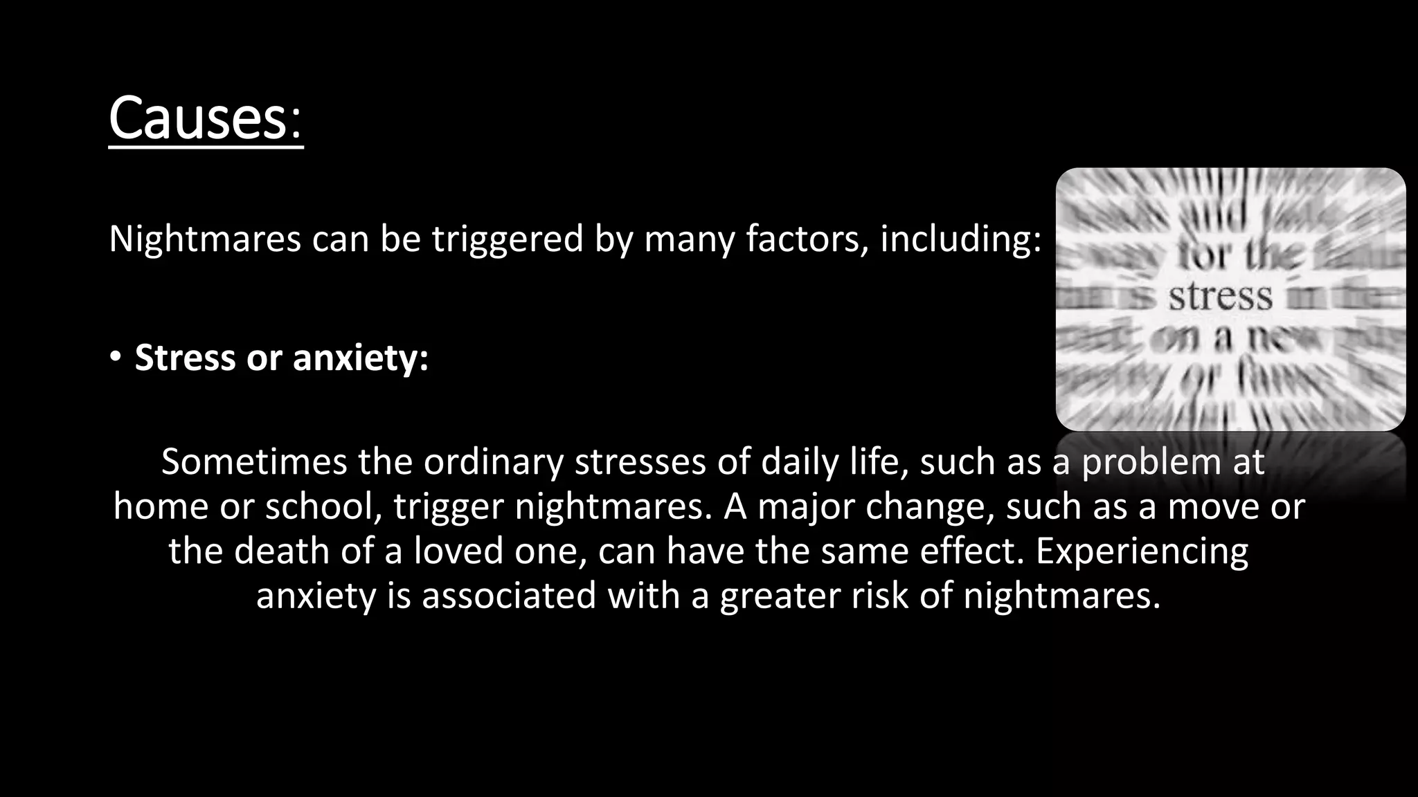 Causes:
Nightmares can be triggered by many factors, including:
• Stress or anxiety:
Sometimes the ordinary stresses of daily life, such as a problem at
home or school, trigger nightmares. A major change, such as a move or
the death of a loved one, can have the same effect. Experiencing
anxiety is associated with a greater risk of nightmares.
 
