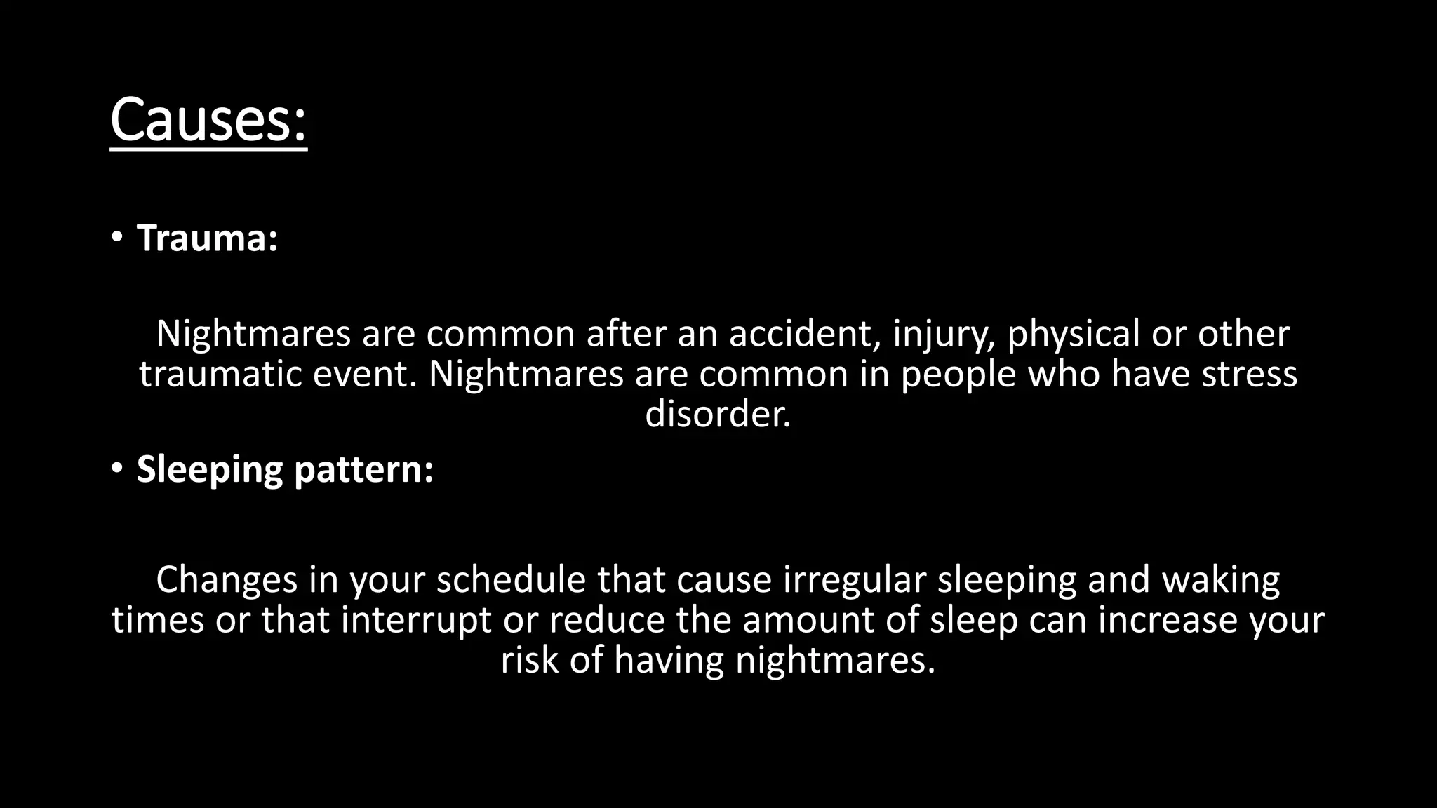 Causes:
• Trauma:
Nightmares are common after an accident, injury, physical or other
traumatic event. Nightmares are common in people who have stress
disorder.
• Sleeping pattern:
Changes in your schedule that cause irregular sleeping and waking
times or that interrupt or reduce the amount of sleep can increase your
risk of having nightmares.
 
