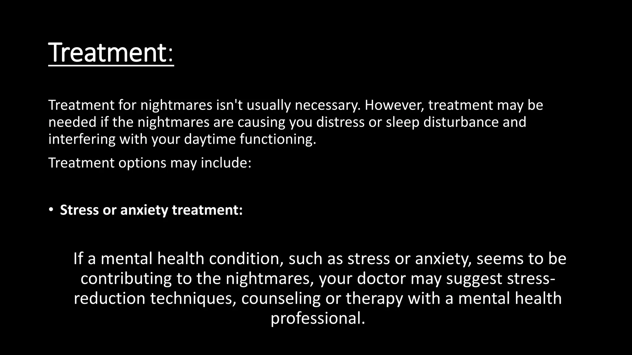 Treatment:
Treatment for nightmares isn't usually necessary. However, treatment may be
needed if the nightmares are causing you distress or sleep disturbance and
interfering with your daytime functioning.
Treatment options may include:
• Stress or anxiety treatment:
If a mental health condition, such as stress or anxiety, seems to be
contributing to the nightmares, your doctor may suggest stress-
reduction techniques, counseling or therapy with a mental health
professional.
 