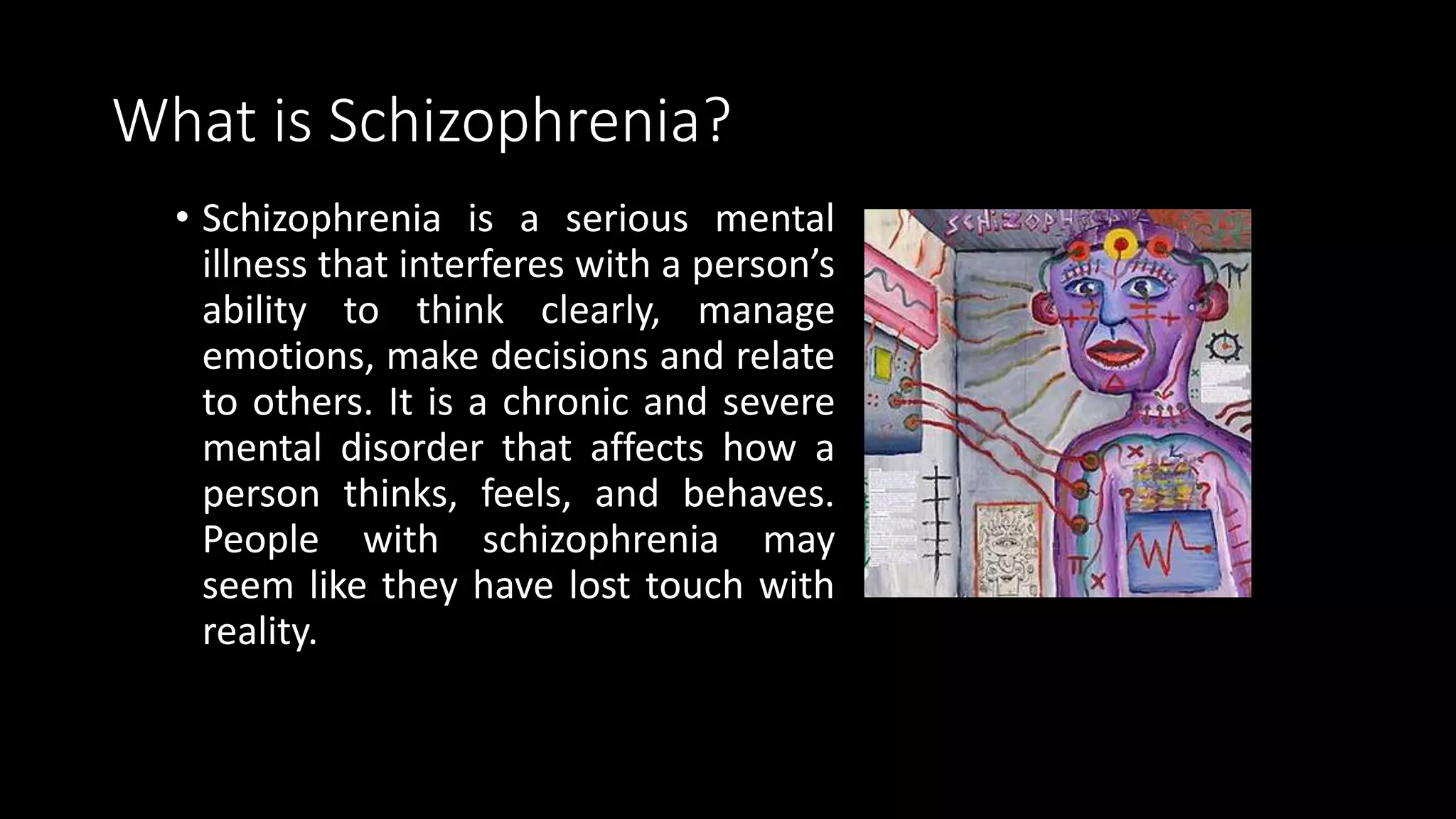 What is Schizophrenia?
• Schizophrenia is a serious mental
illness that interferes with a person’s
ability to think clearly, manage
emotions, make decisions and relate
to others. It is a chronic and severe
mental disorder that affects how a
person thinks, feels, and behaves.
People with schizophrenia may
seem like they have lost touch with
reality.
 