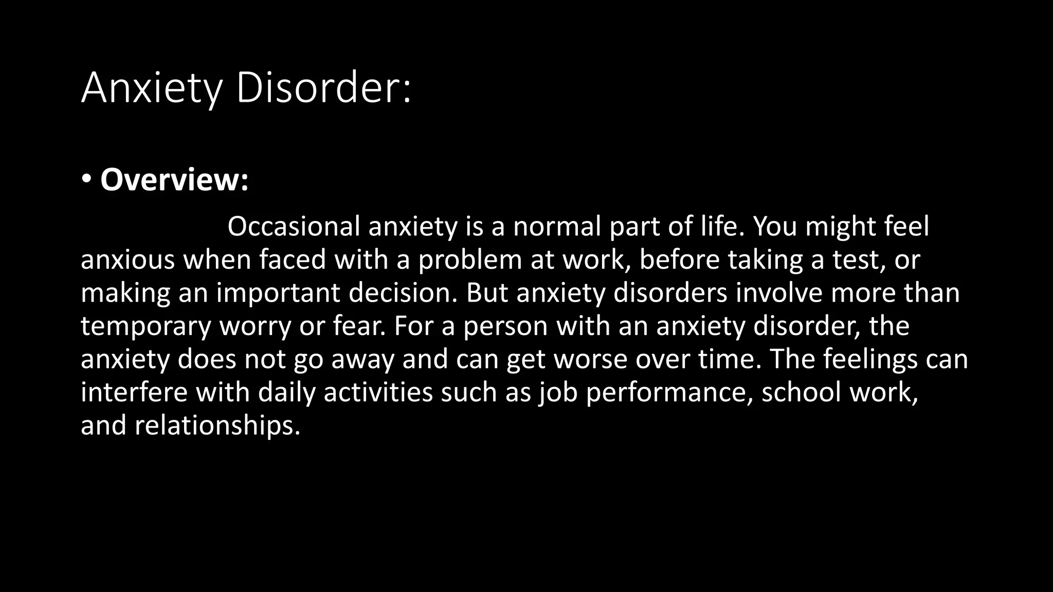 Anxiety Disorder:
• Overview:
Occasional anxiety is a normal part of life. You might feel
anxious when faced with a problem at work, before taking a test, or
making an important decision. But anxiety disorders involve more than
temporary worry or fear. For a person with an anxiety disorder, the
anxiety does not go away and can get worse over time. The feelings can
interfere with daily activities such as job performance, school work,
and relationships.
 