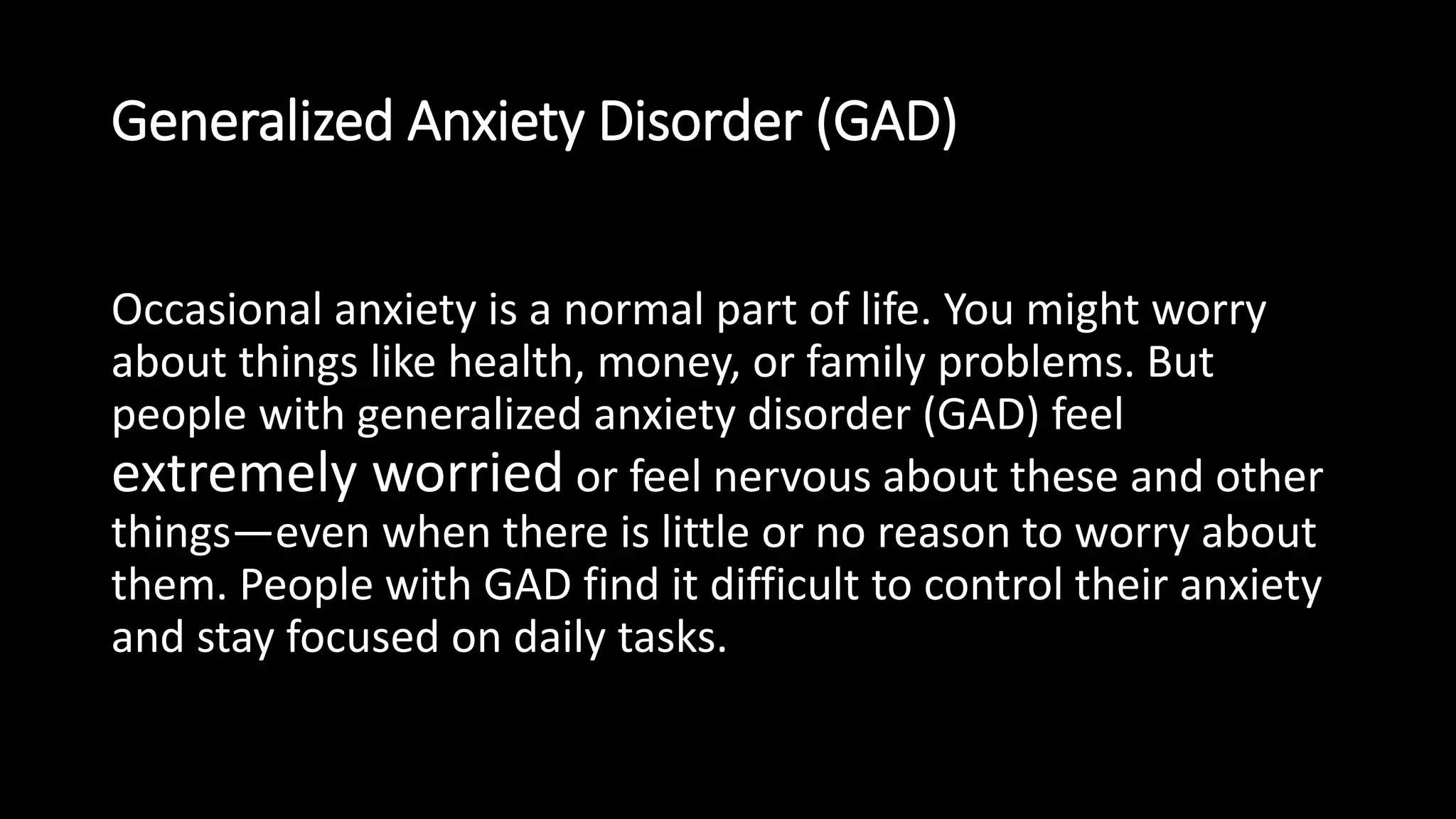 Generalized Anxiety Disorder (GAD)
Occasional anxiety is a normal part of life. You might worry
about things like health, money, or family problems. But
people with generalized anxiety disorder (GAD) feel
extremely worried or feel nervous about these and other
things—even when there is little or no reason to worry about
them. People with GAD find it difficult to control their anxiety
and stay focused on daily tasks.
 