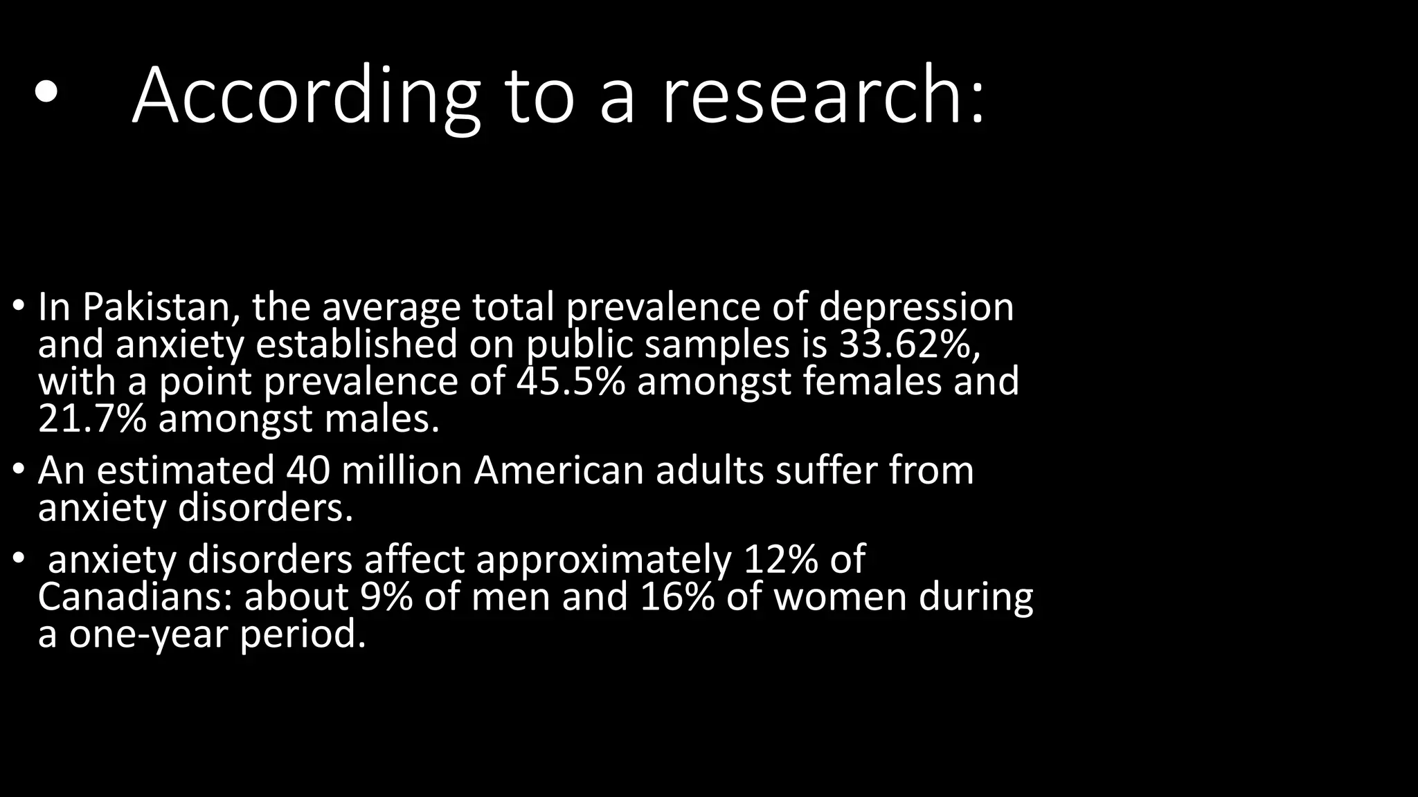 • According to a research:
• In Pakistan, the average total prevalence of depression
and anxiety established on public samples is 33.62%,
with a point prevalence of 45.5% amongst females and
21.7% amongst males.
• An estimated 40 million American adults suffer from
anxiety disorders.
• anxiety disorders affect approximately 12% of
Canadians: about 9% of men and 16% of women during
a one-year period.
 