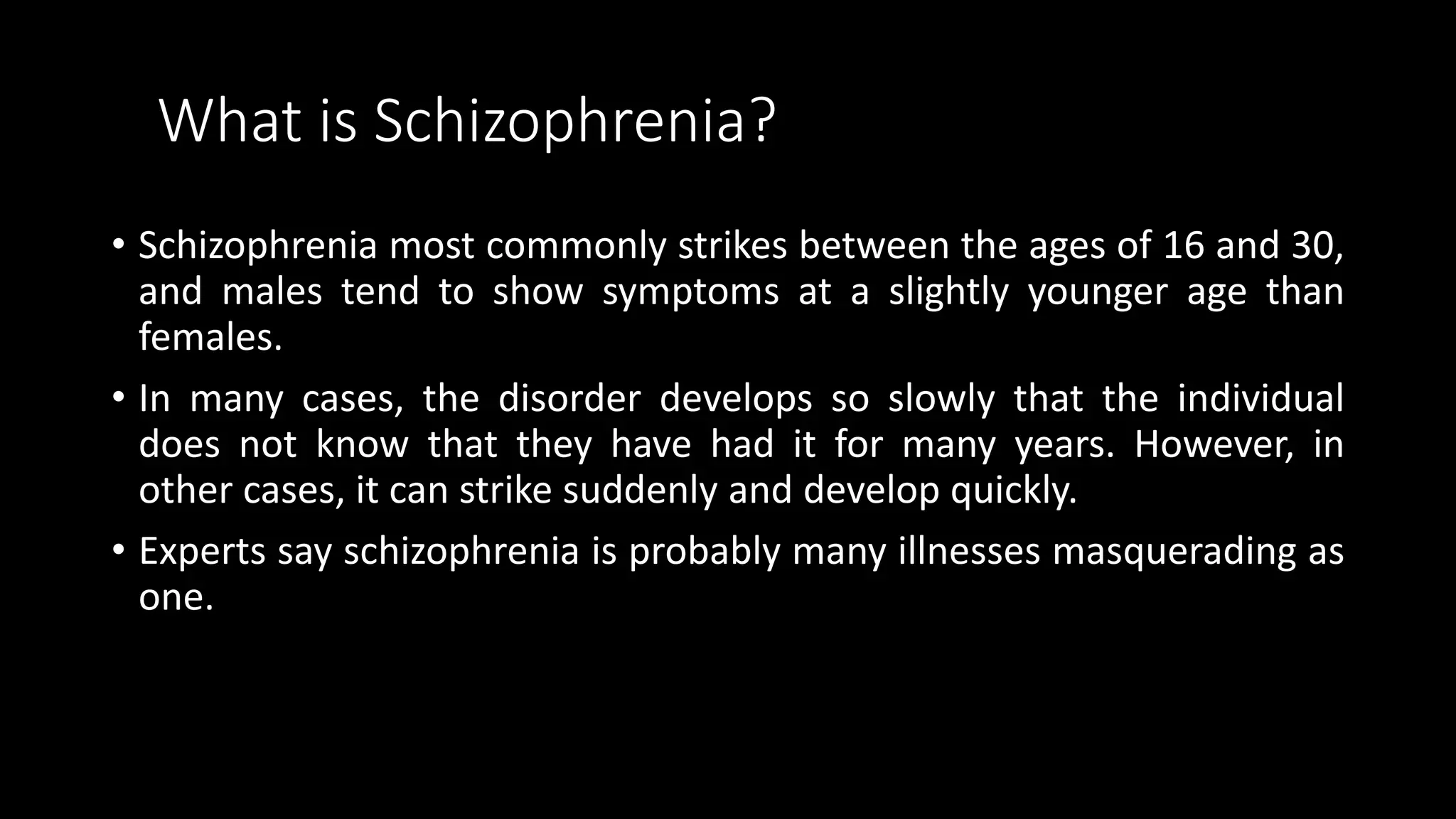 What is Schizophrenia?
• Schizophrenia most commonly strikes between the ages of 16 and 30,
and males tend to show symptoms at a slightly younger age than
females.
• In many cases, the disorder develops so slowly that the individual
does not know that they have had it for many years. However, in
other cases, it can strike suddenly and develop quickly.
• Experts say schizophrenia is probably many illnesses masquerading as
one.
 