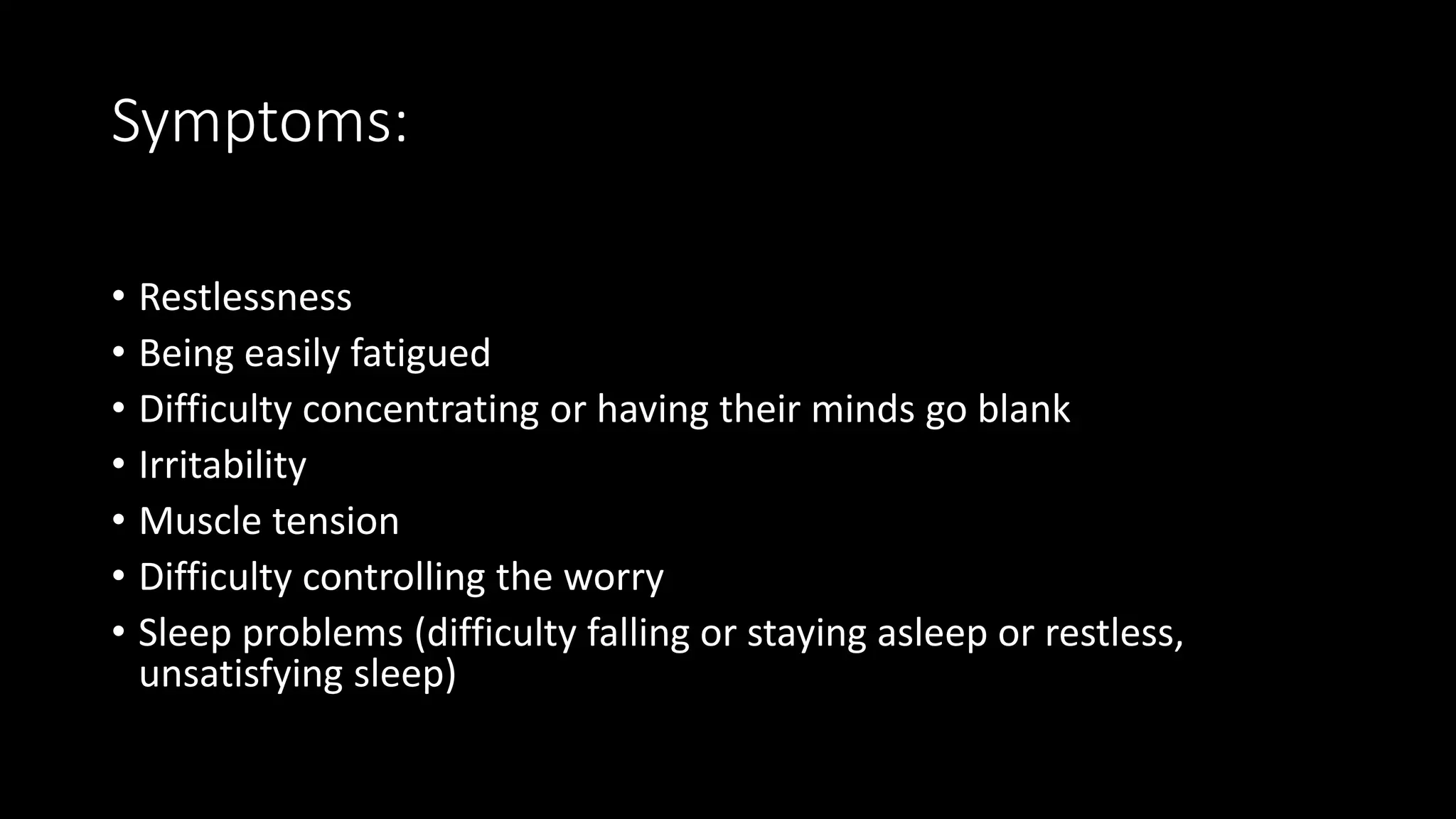 Symptoms:
• Restlessness
• Being easily fatigued
• Difficulty concentrating or having their minds go blank
• Irritability
• Muscle tension
• Difficulty controlling the worry
• Sleep problems (difficulty falling or staying asleep or restless,
unsatisfying sleep)
 