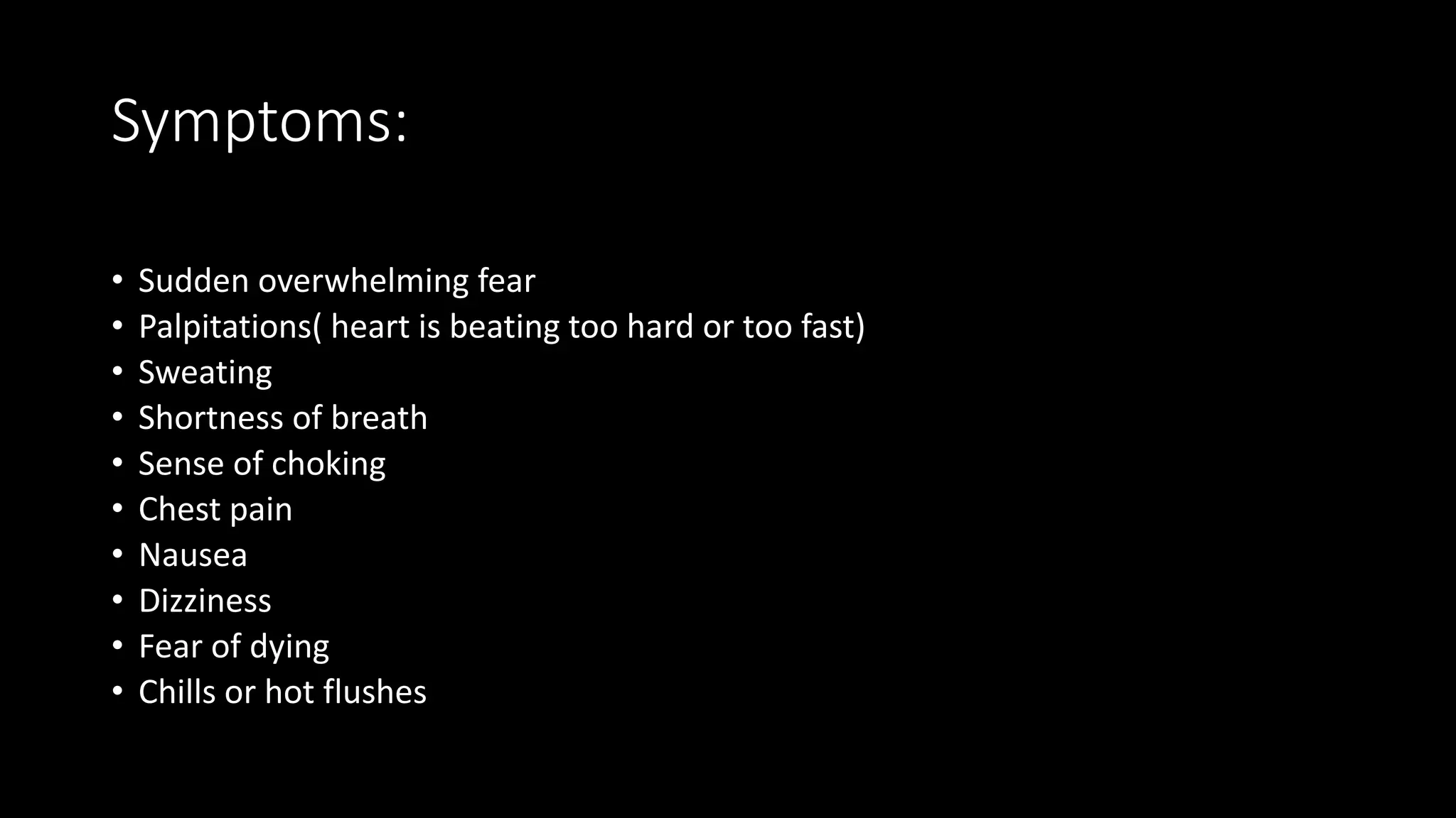 Symptoms:
• Sudden overwhelming fear
• Palpitations( heart is beating too hard or too fast)
• Sweating
• Shortness of breath
• Sense of choking
• Chest pain
• Nausea
• Dizziness
• Fear of dying
• Chills or hot flushes
 