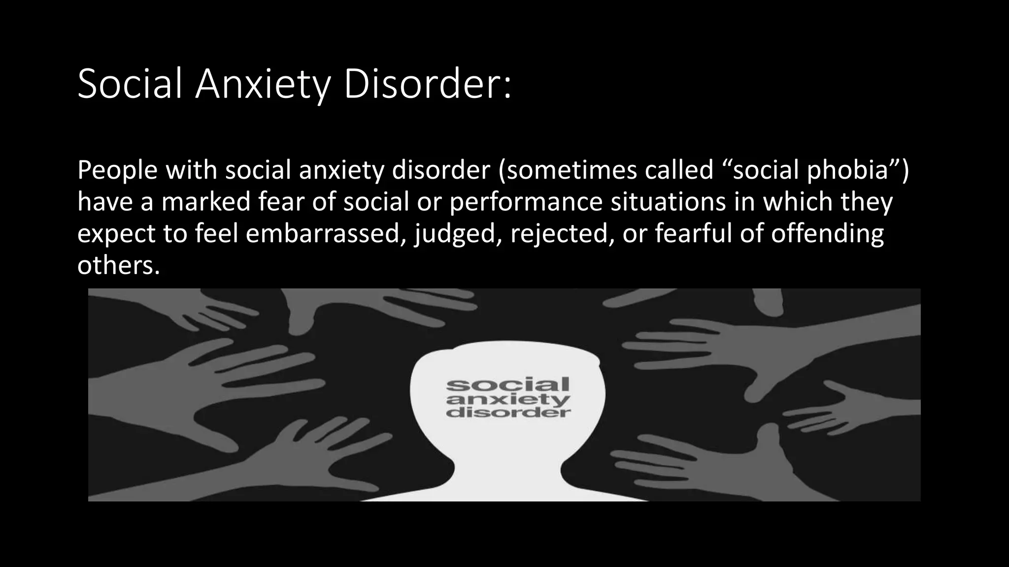 Social Anxiety Disorder:
People with social anxiety disorder (sometimes called “social phobia”)
have a marked fear of social or performance situations in which they
expect to feel embarrassed, judged, rejected, or fearful of offending
others.
 