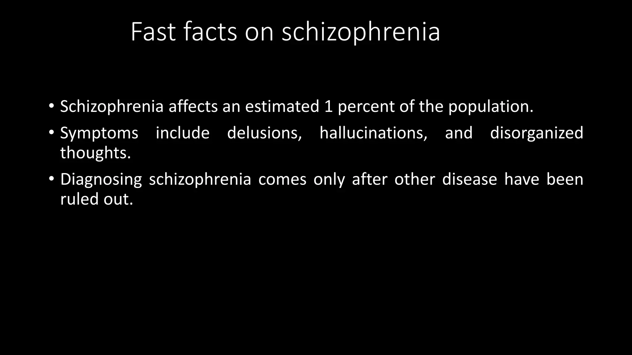 Fast facts on schizophrenia
• Schizophrenia affects an estimated 1 percent of the population.
• Symptoms include delusions, hallucinations, and disorganized
thoughts.
• Diagnosing schizophrenia comes only after other disease have been
ruled out.
 