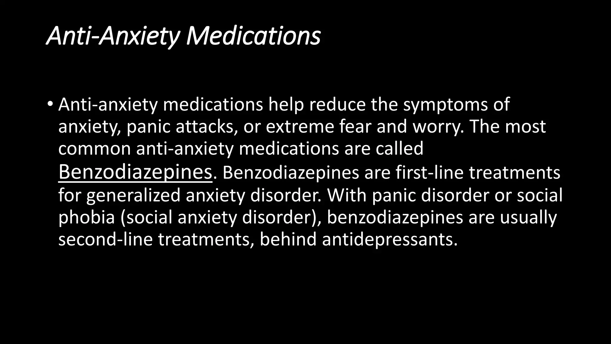 Anti-Anxiety Medications
• Anti-anxiety medications help reduce the symptoms of
anxiety, panic attacks, or extreme fear and worry. The most
common anti-anxiety medications are called
Benzodiazepines. Benzodiazepines are first-line treatments
for generalized anxiety disorder. With panic disorder or social
phobia (social anxiety disorder), benzodiazepines are usually
second-line treatments, behind antidepressants.
 