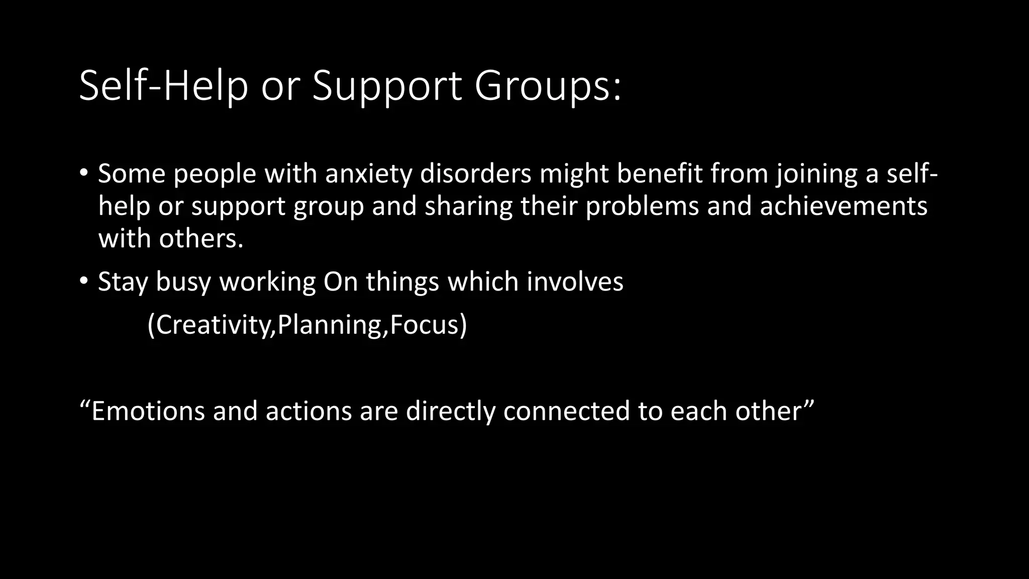 Self-Help or Support Groups:
• Some people with anxiety disorders might benefit from joining a self-
help or support group and sharing their problems and achievements
with others.
• Stay busy working On things which involves
(Creativity,Planning,Focus)
“Emotions and actions are directly connected to each other”
 