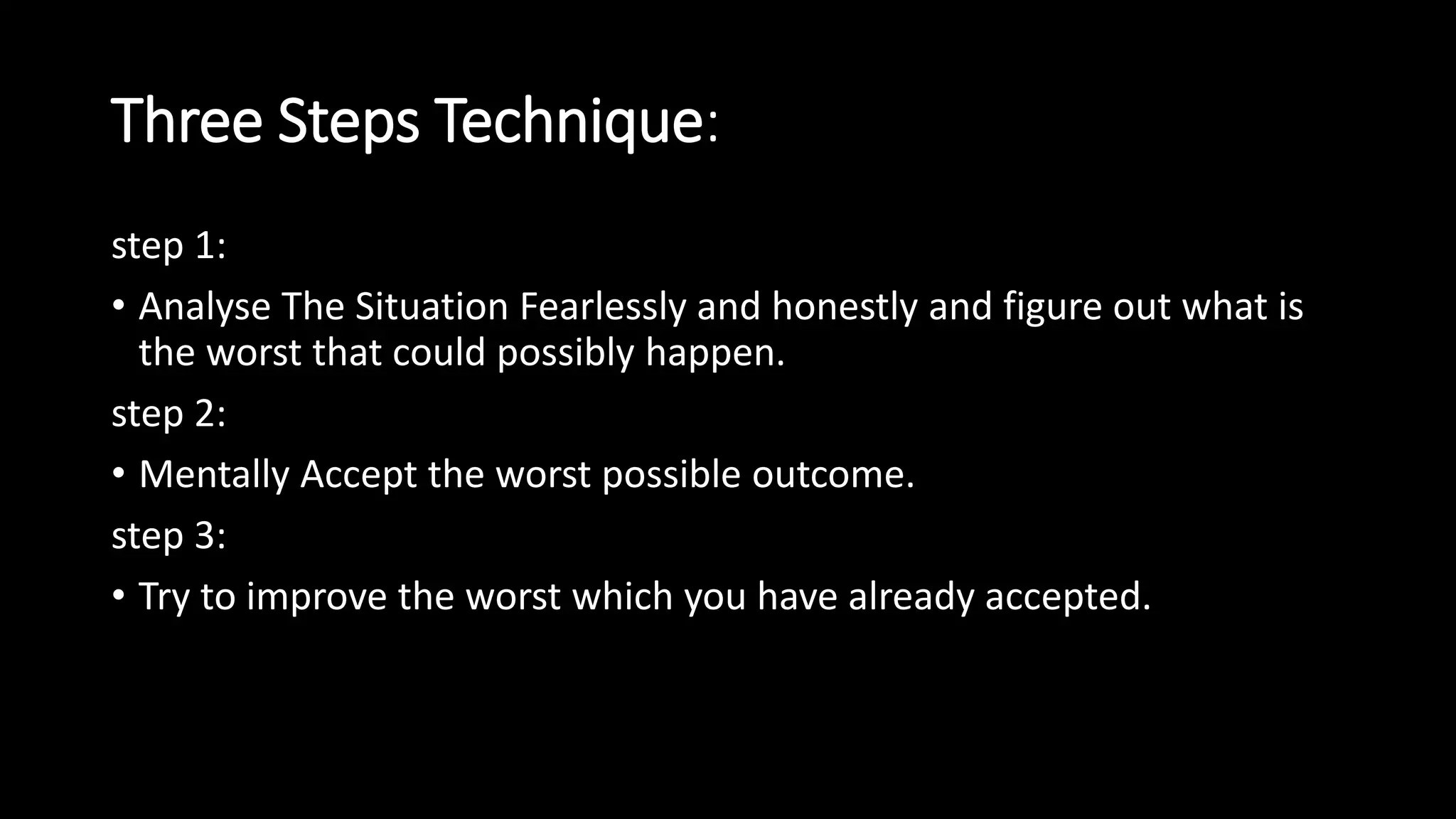 Three Steps Technique:
step 1:
• Analyse The Situation Fearlessly and honestly and figure out what is
the worst that could possibly happen.
step 2:
• Mentally Accept the worst possible outcome.
step 3:
• Try to improve the worst which you have already accepted.
 