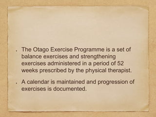 The Otago Exercise Programme is a set of
balance exercises and strengthening
exercises administered in a period of 52
weeks prescribed by the physical therapist.
A calendar is maintained and progression of
exercises is documented.
 