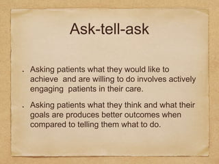 Ask-tell-ask
Asking patients what they would like to
achieve and are willing to do involves actively
engaging patients in their care.
Asking patients what they think and what their
goals are produces better outcomes when
compared to telling them what to do.
 