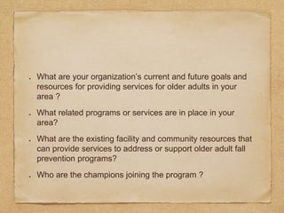 What are your organization’s current and future goals and
resources for providing services for older adults in your
area ?
What related programs or services are in place in your
area?
What are the existing facility and community resources that
can provide services to address or support older adult fall
prevention programs?
Who are the champions joining the program ?
 
