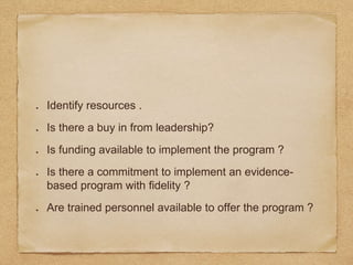 Identify resources .
Is there a buy in from leadership?
Is funding available to implement the program ?
Is there a commitment to implement an evidence-
based program with fidelity ?
Are trained personnel available to offer the program ?
 
