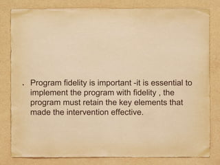 Program fidelity is important -it is essential to
implement the program with fidelity , the
program must retain the key elements that
made the intervention effective.
 