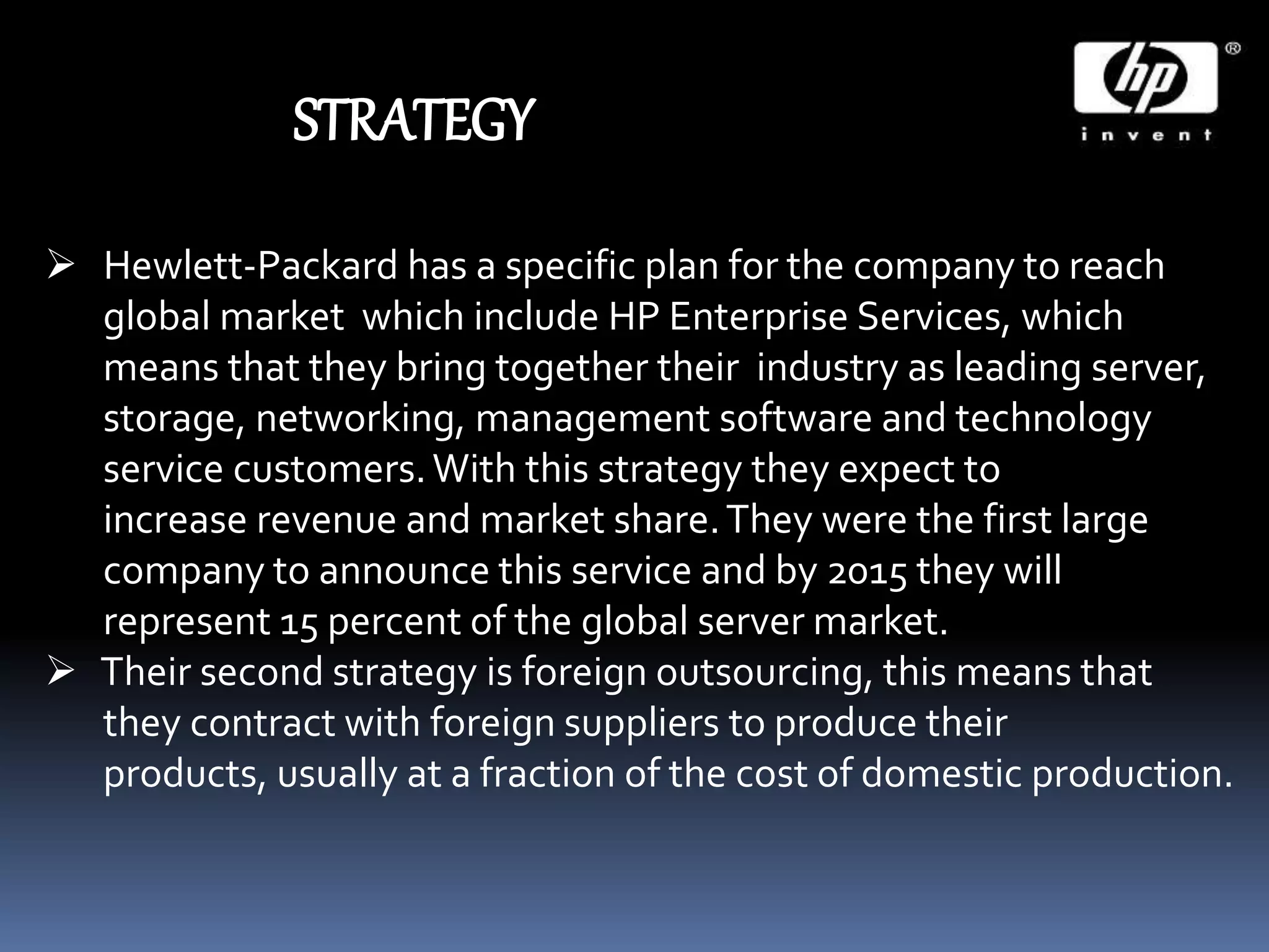 STRATEGY
 Hewlett-Packard has a specific plan for the company to reach
global market which include HP Enterprise Services, which
means that they bring together their industry as leading server,
storage, networking, management software and technology
service customers.With this strategy they expect to
increase revenue and market share.They were the first large
company to announce this service and by 2015 they will
represent 15 percent of the global server market.
 Their second strategy is foreign outsourcing, this means that
they contract with foreign suppliers to produce their
products, usually at a fraction of the cost of domestic production.
 