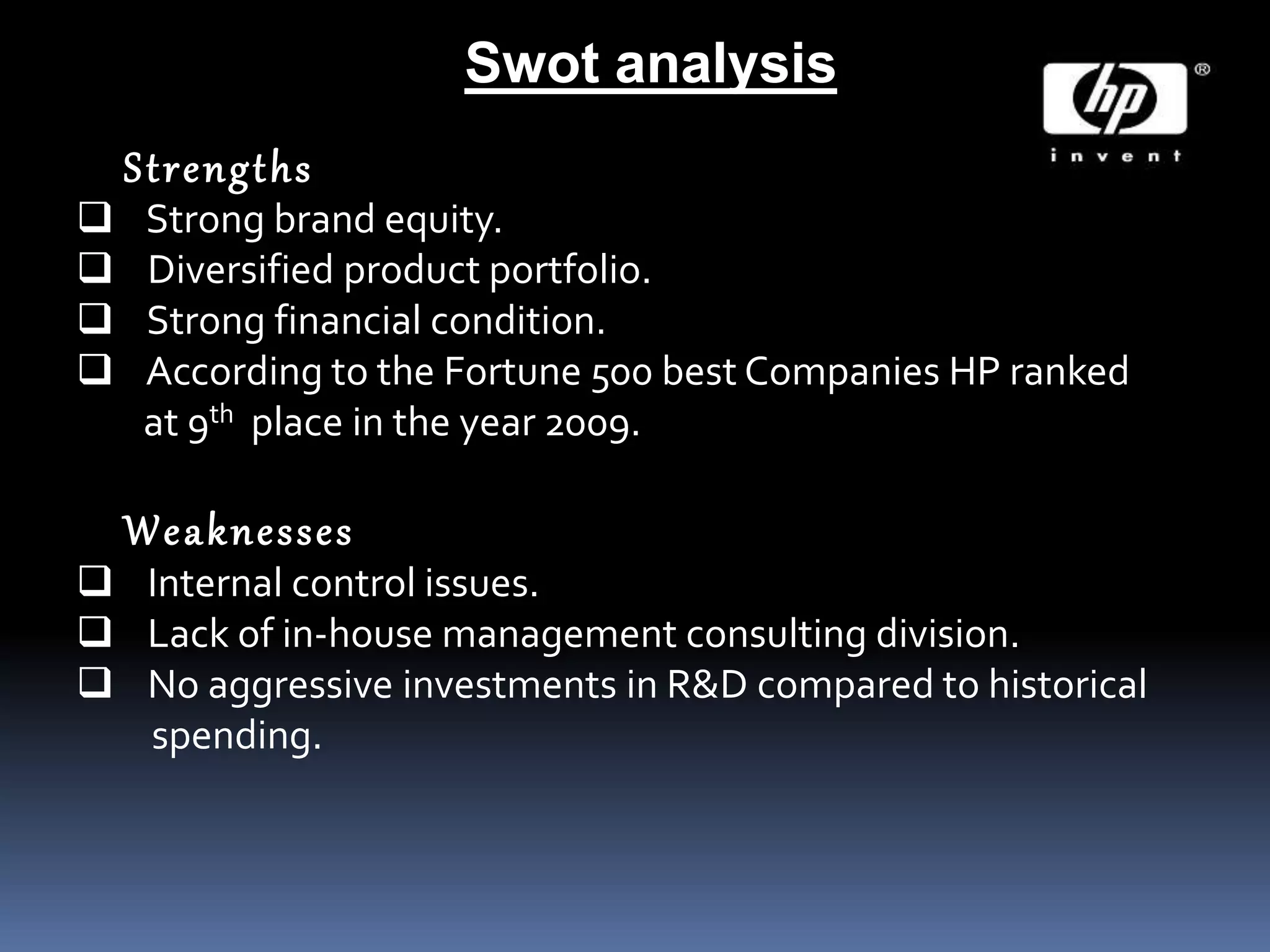 Swot analysis
Strengths
 Strong brand equity.
 Diversified product portfolio.
 Strong financial condition.
 According to the Fortune 500 best Companies HP ranked
at 9th place in the year 2009.
Weaknesses
 Internal control issues.
 Lack of in-house management consulting division.
 No aggressive investments in R&D compared to historical
spending.
 