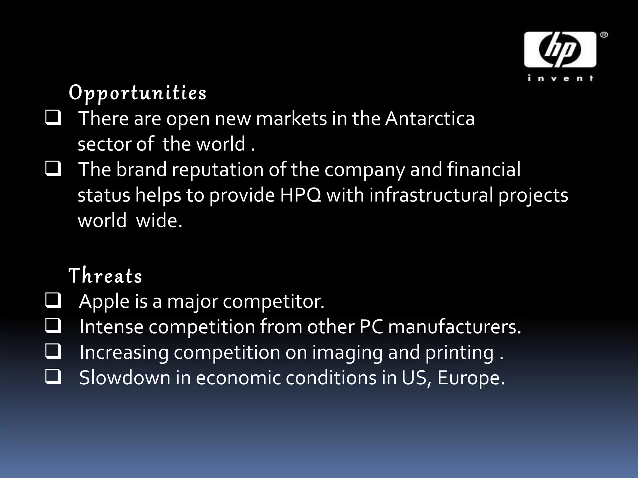Opportunities
 There are open new markets in the Antarctica
sector of the world .
 The brand reputation of the company and financial
status helps to provide HPQ with infrastructural projects
world wide.
Threats
 Apple is a major competitor.
 Intense competition from other PC manufacturers.
 Increasing competition on imaging and printing .
 Slowdown in economic conditions in US, Europe.
 