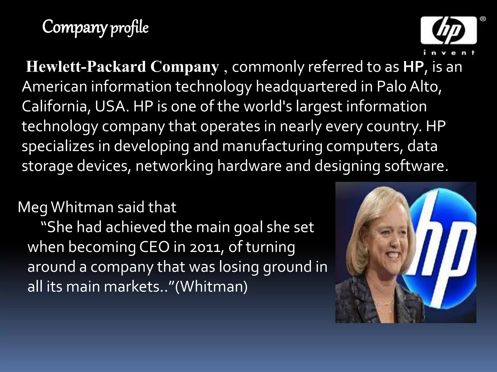 Companyprofile
Hewlett-Packard Company , commonly referred to as HP, is an
American information technology headquartered in Palo Alto,
California, USA. HP is one of the world's largest information
technology company that operates in nearly every country. HP
specializes in developing and manufacturing computers, data
storage devices, networking hardware and designing software.
MegWhitman said that
“She had achieved the main goal she set
when becoming CEO in 2011, of turning
around a company that was losing ground in
all its main markets..”(Whitman)
 