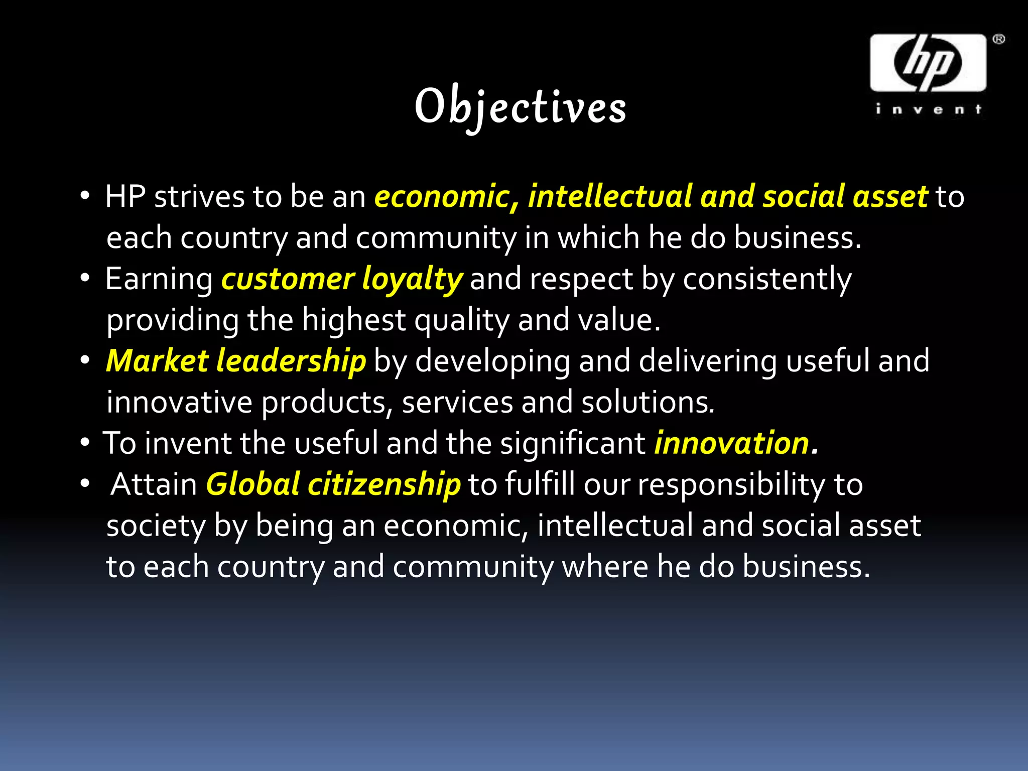 Objectives
• HP strives to be an economic, intellectual and social asset to
each country and community in which he do business.
• Earning customer loyalty and respect by consistently
providing the highest quality and value.
• Market leadership by developing and delivering useful and
innovative products, services and solutions.
• To invent the useful and the significant innovation.
• Attain Global citizenship to fulfill our responsibility to
society by being an economic, intellectual and social asset
to each country and community where he do business.
 
