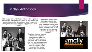 Mcfly- Anthology
McFly is a pop rock band. The conventions within pop bands
are they tend to bright vibrant colours on their albums and
posters. However, McFly have chosen to use a black and
white photo which opposes typical pop posters and album
covers.
They have chosen to keep the
album cover and poster
simplistic using black and
white. Their use of orange on
the poster links to the simple
style they have decided on puts
them more into a rock genre
with the choice of darker
colours and they style of
clothing they have decided.
The photo of the four boys
looking straight into the
camera could connote them
being more open and not hiding
anything as they are not hiding
behind any flashy cover art like
they have done on previous
albums on their poster and
cover art.
 