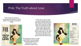 P!nk: The Truth about Love
P!nk is pop/rock artists so
conventions you'd expect to see if
bright colours with a vivid stylish
image.
The background colour is bright
and colourful- pink and green.
This brings attention to the
album and it is also a
convention of pop music.
P!nk's style is seen as quite
eccentric especially her hair.
Her tattoos are also always on
show which could be consider
quite unconventional for pop
artist as they tend to have
'clean' image. Whereas this
shows P!nk is different from
other female artist in the same
genre as her. Because of her
unconventional style as she
doesn't follow the latest trend.
 
