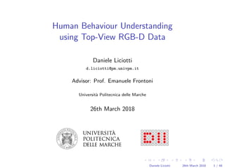 Human Behaviour Understanding
using Top-View RGB-D Data
Daniele Liciotti
d.liciotti@pm.univpm.it
Advisor: Prof. Emanuele Frontoni
Universit`a Politecnica delle Marche
26th March 2018
Daniele Liciotti 26th March 2018 1 / 48
 