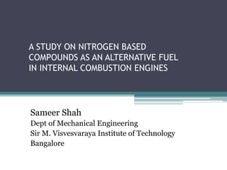 A STUDY ON NITROGEN BASED
COMPOUNDS AS AN ALTERNATIVE FUEL
IN INTERNAL COMBUSTION ENGINES
Sameer Shah
Dept of Mechanical Engineering
Sir M. Visvesvaraya Institute of Technology
Bangalore
 
