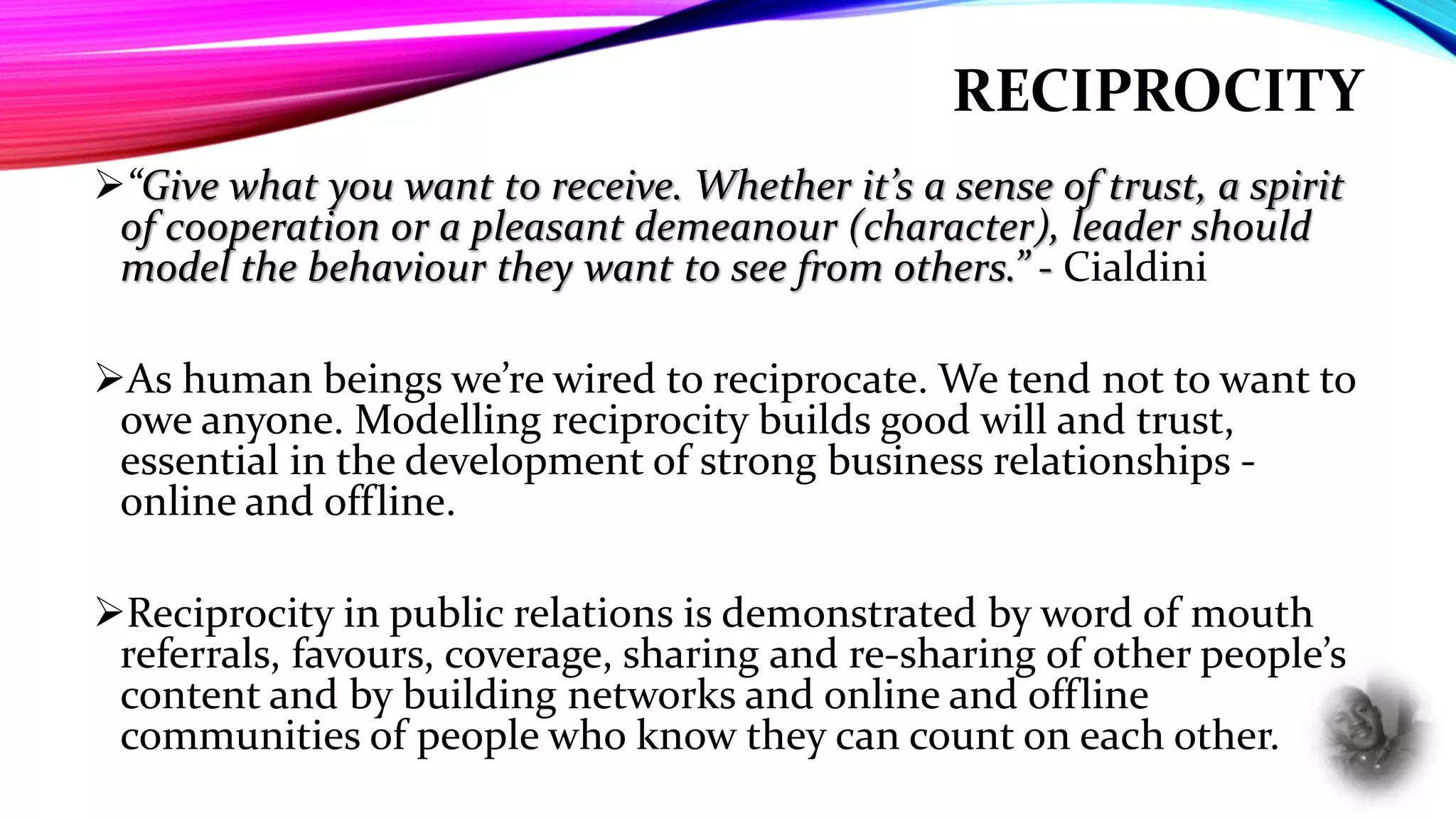 RECIPROCITY
“Give what you want to receive. Whether it’s a sense of trust, a spirit
of cooperation or a pleasant demeanour (character), leader should
model the behaviour they want to see from others.” - Cialdini
As human beings we’re wired to reciprocate. We tend not to want to
owe anyone. Modelling reciprocity builds good will and trust,
essential in the development of strong business relationships -
online and offline.
Reciprocity in public relations is demonstrated by word of mouth
referrals, favours, coverage, sharing and re-sharing of other people’s
content and by building networks and online and offline
communities of people who know they can count on each other.
 