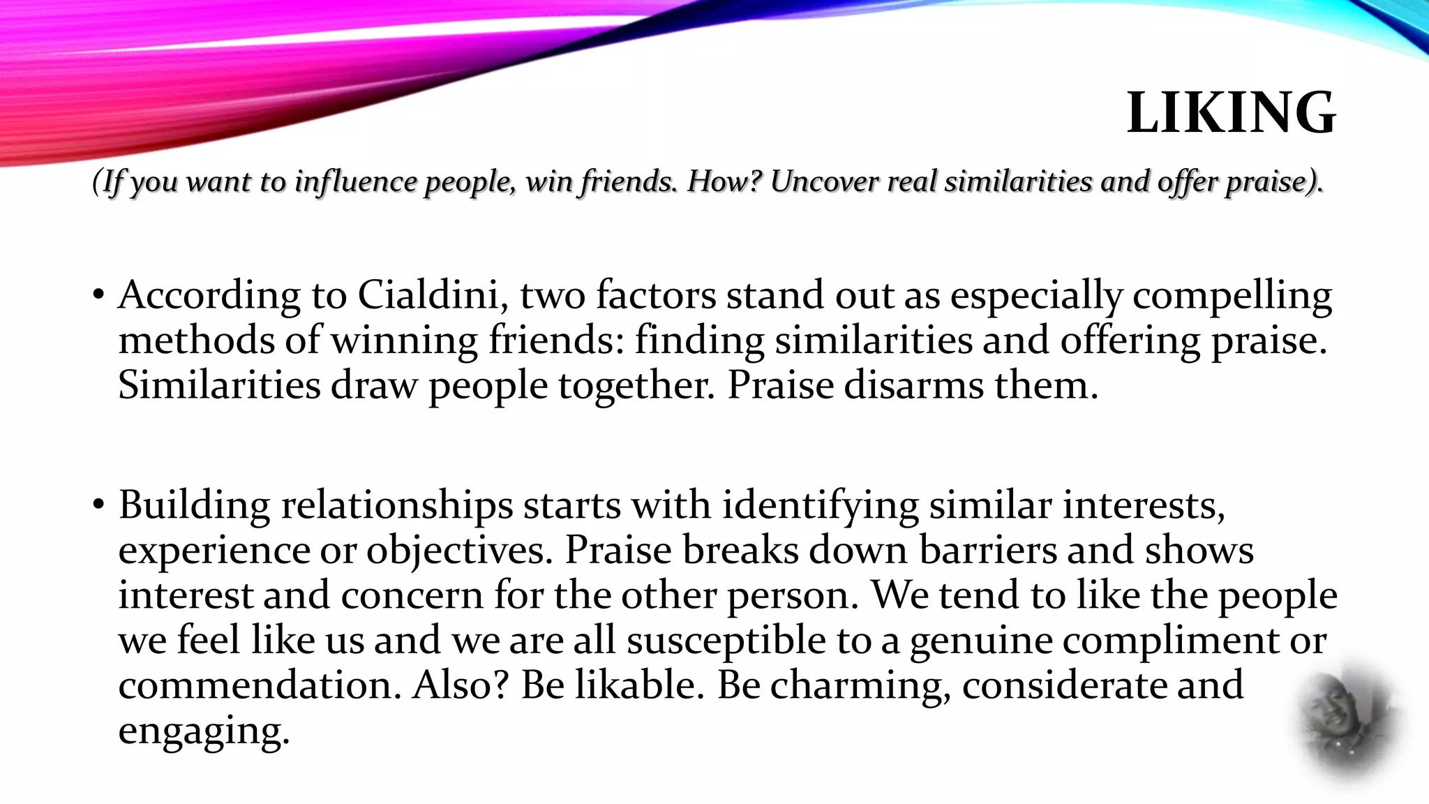 LIKING
(If you want to influence people, win friends. How? Uncover real similarities and offer praise).
• According to Cialdini, two factors stand out as especially compelling
methods of winning friends: finding similarities and offering praise.
Similarities draw people together. Praise disarms them.
• Building relationships starts with identifying similar interests,
experience or objectives. Praise breaks down barriers and shows
interest and concern for the other person. We tend to like the people
we feel like us and we are all susceptible to a genuine compliment or
commendation. Also? Be likable. Be charming, considerate and
engaging.
 