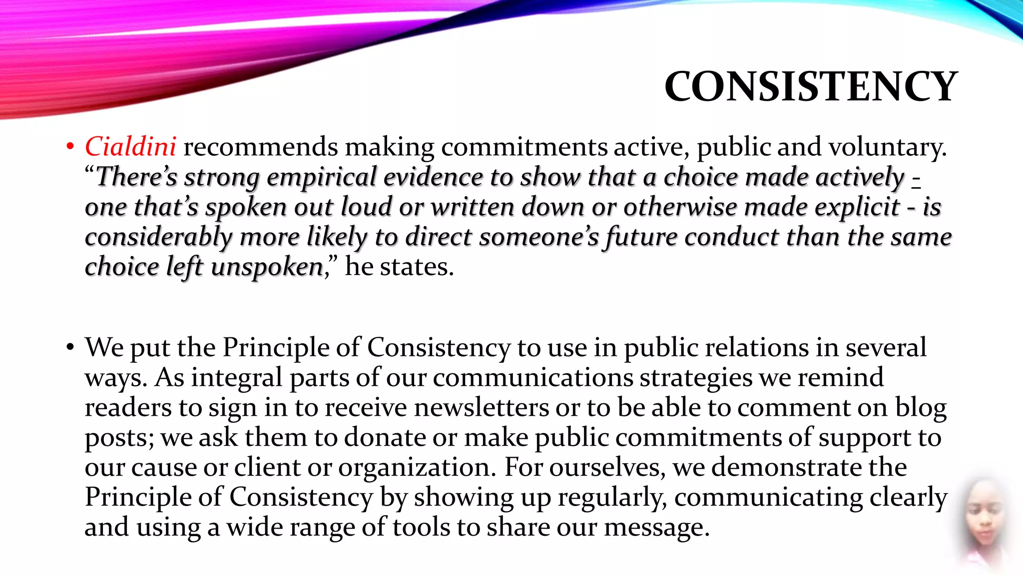 CONSISTENCY
• Cialdini recommends making commitments active, public and voluntary.
“There’s strong empirical evidence to show that a choice made actively -
one that’s spoken out loud or written down or otherwise made explicit - is
considerably more likely to direct someone’s future conduct than the same
choice left unspoken,” he states.
• We put the Principle of Consistency to use in public relations in several
ways. As integral parts of our communications strategies we remind
readers to sign in to receive newsletters or to be able to comment on blog
posts; we ask them to donate or make public commitments of support to
our cause or client or organization. For ourselves, we demonstrate the
Principle of Consistency by showing up regularly, communicating clearly
and using a wide range of tools to share our message.
 
