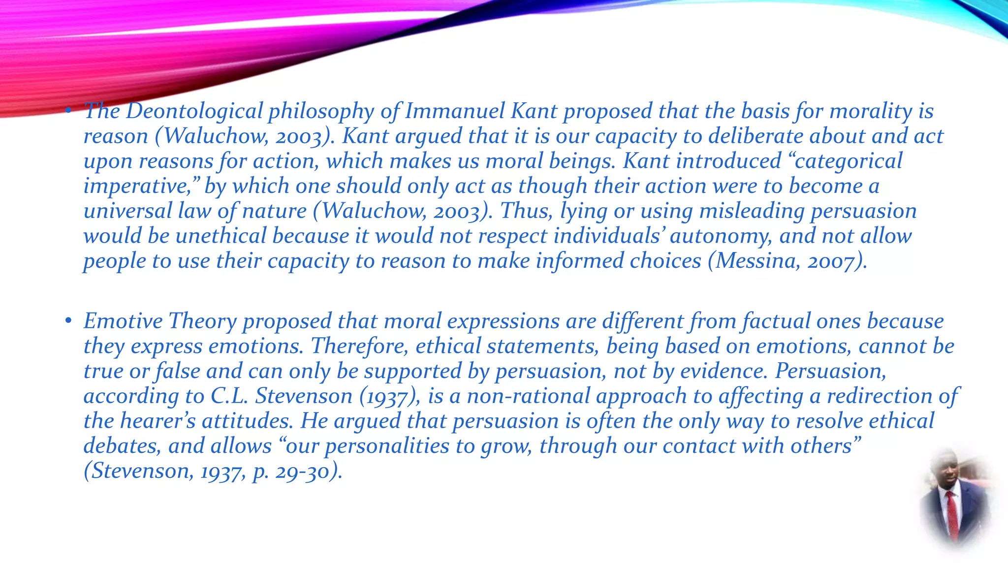 • The Deontological philosophy of Immanuel Kant proposed that the basis for morality is
reason (Waluchow, 2003). Kant argued that it is our capacity to deliberate about and act
upon reasons for action, which makes us moral beings. Kant introduced “categorical
imperative,” by which one should only act as though their action were to become a
universal law of nature (Waluchow, 2003). Thus, lying or using misleading persuasion
would be unethical because it would not respect individuals’ autonomy, and not allow
people to use their capacity to reason to make informed choices (Messina, 2007).
• Emotive Theory proposed that moral expressions are different from factual ones because
they express emotions. Therefore, ethical statements, being based on emotions, cannot be
true or false and can only be supported by persuasion, not by evidence. Persuasion,
according to C.L. Stevenson (1937), is a non-rational approach to affecting a redirection of
the hearer’s attitudes. He argued that persuasion is often the only way to resolve ethical
debates, and allows “our personalities to grow, through our contact with others”
(Stevenson, 1937, p. 29-30).
 