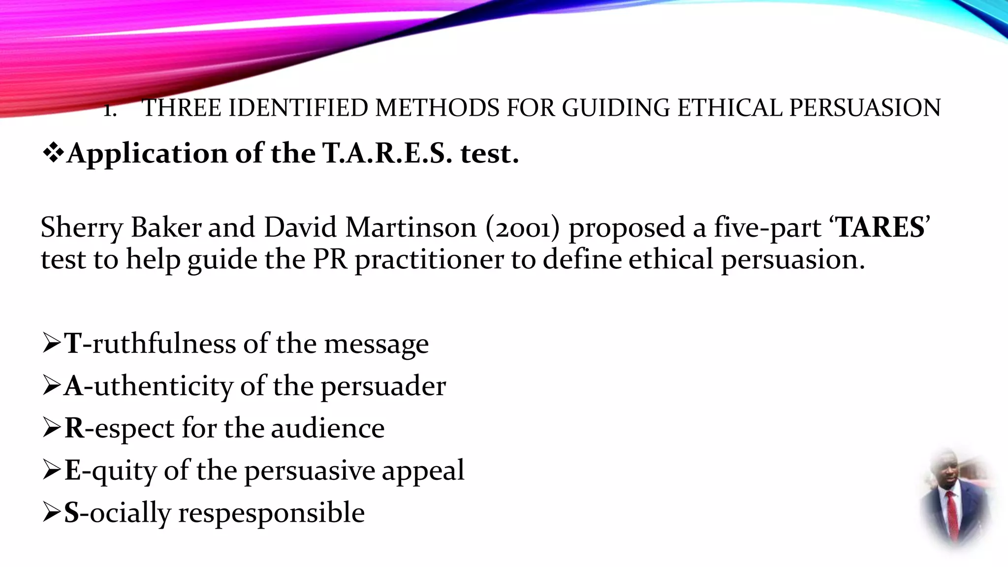 1. THREE IDENTIFIED METHODS FOR GUIDING ETHICAL PERSUASION
Application of the T.A.R.E.S. test.
Sherry Baker and David Martinson (2001) proposed a five-part ‘TARES’
test to help guide the PR practitioner to define ethical persuasion.
T-ruthfulness of the message
A-uthenticity of the persuader
R-espect for the audience
E-quity of the persuasive appeal
S-ocially respesponsible
 