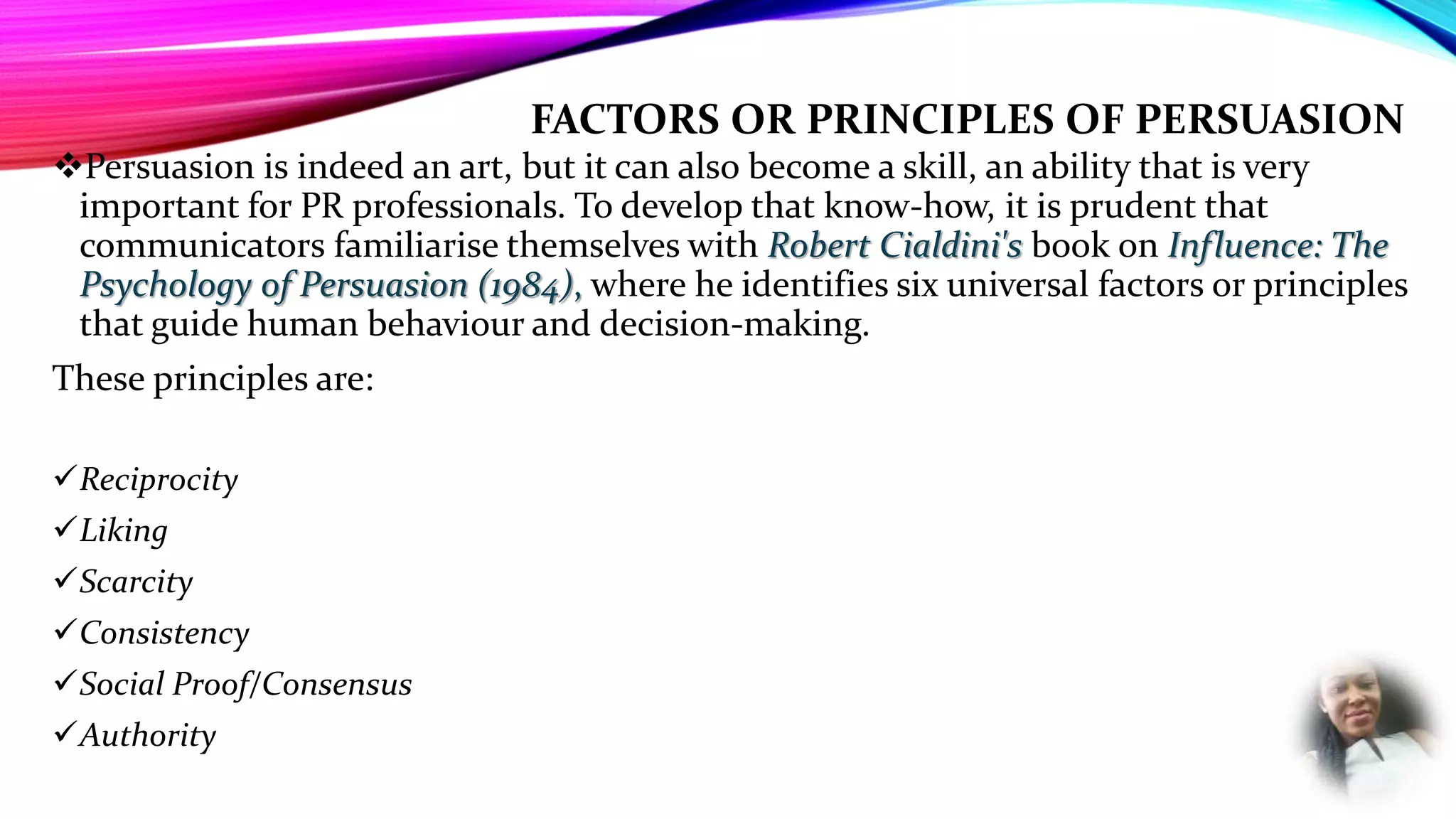FACTORS OR PRINCIPLES OF PERSUASION
Persuasion is indeed an art, but it can also become a skill, an ability that is very
important for PR professionals. To develop that know-how, it is prudent that
communicators familiarise themselves with Robert Cialdini's book on Influence: The
Psychology of Persuasion (1984), where he identifies six universal factors or principles
that guide human behaviour and decision-making.
These principles are:
Reciprocity
Liking
Scarcity
Consistency
Social Proof/Consensus
Authority
 