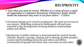 RECIPROCITY
“Give what you want to receive. Whether it’s a sense of trust, a spirit
of cooperation or a pleasant demeanour (character), leader should
model the behaviour they want to see from others.” - Cialdini
As human beings we’re wired to reciprocate. We tend not to want to
owe anyone. Modelling reciprocity builds good will and trust,
essential in the development of strong business relationships -
online and offline.
Reciprocity in public relations is demonstrated by word of mouth
referrals, favours, coverage, sharing and re-sharing of other people’s
content and by building networks and online and offline
communities of people who know they can count on each other.
 