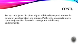 CONTI.
For instance, journalist often rely on public relation practitioners for
newsworthy information and sources. Public relations practitioners
count on journalists for media coverage and third-party
endorsements.
 