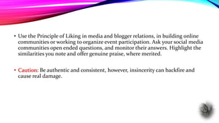• Use the Principle of Liking in media and blogger relations, in building online
communities or working to organize event participation. Ask your social media
communities open ended questions, and monitor their answers. Highlight the
similarities you note and offer genuine praise, where merited.
• Caution: Be authentic and consistent, however, insincerity can backfire and
cause real damage.
 