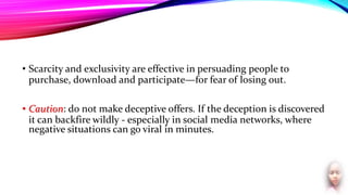 • Scarcity and exclusivity are effective in persuading people to
purchase, download and participate—for fear of losing out.
• Caution: do not make deceptive offers. If the deception is discovered
it can backfire wildly - especially in social media networks, where
negative situations can go viral in minutes.
 