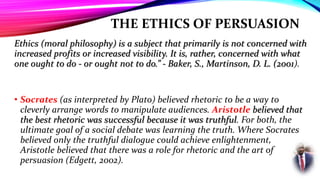 THE ETHICS OF PERSUASION
Ethics (moral philosophy) is a subject that primarily is not concerned with
increased profits or increased visibility. It is, rather, concerned with what
one ought to do - or ought not to do.” - Baker, S., Martinson, D. L. (2001).
• Socrates (as interpreted by Plato) believed rhetoric to be a way to
cleverly arrange words to manipulate audiences. Aristotle believed that
the best rhetoric was successful because it was truthful. For both, the
ultimate goal of a social debate was learning the truth. Where Socrates
believed only the truthful dialogue could achieve enlightenment,
Aristotle believed that there was a role for rhetoric and the art of
persuasion (Edgett, 2002).
 