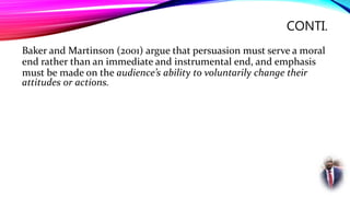 CONTI.
Baker and Martinson (2001) argue that persuasion must serve a moral
end rather than an immediate and instrumental end, and emphasis
must be made on the audience’s ability to voluntarily change their
attitudes or actions.
 