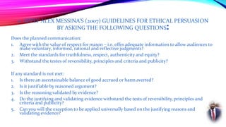 2. APPLY ALEX MESSINA’S (2007) GUIDELINES FOR ETHICAL PERSUASION
BY ASKING THE FOLLOWING QUESTIONS:
Does the planned communication:
1. Agree with the value of respect for reason – i.e. offer adequate information to allow audiences to
make voluntary, informed, rational and reflective judgments?
2. Meet the standards for truthfulness, respect, authenticity and equity?
3. Withstand the testes of reversibility, principles and criteria and publicity?
If any standard is not met:
1. Is there an ascertainable balance of good accrued or harm averted?
2. Is it justifiable by reasoned argument?
3. Is the reasoning validated by evidence?
4. Do the justifying and validating evidence withstand the tests of reversibility, principles and
criteria and publicity?
5. Can you will the exception to be applied universally based on the justifying reasons and
validating evidence?
 