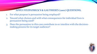 APPLY FITZPATRICK’S & GAUTHIER’S (2001) QUESTIONS.
1. For what purpose is persuasion being employed?
2. Toward what choices and with what consequences for individual lives is
persuasion being used?
3. Does the persuasion in this case contribute to or interfere with the decision-
making process for its target audience?
 