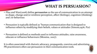 WHAT IS PERSUASION?
• Pfau and Wan(2006) define persuasion as the use of communication in an attempt
to shape, change and/or reinforce perception, affect (feelings), cognition (thinking)
and /or behaviour.
• Persuasion is typically defined as “human communication that is designed to
influence others by modifying their beliefs, values or attitudes (Simons,1976, P21)
• Persuasion is defined as methods used to influence attitudes, raise awareness,
educate or influence behaviours (Messina, 2007).
It is often associated with rhetoric advocacy, propaganda, coercion and advertising.
PR practitioners often use persuasion in their communication tools.
 
