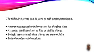The following terms can be used to talk about persuasion.
• Awareness: accepting information for the first time
• Attitude: predisposition to like or dislike things
• Beliefs: assessment’s that things are true or false
• Behavior: observable actions
 